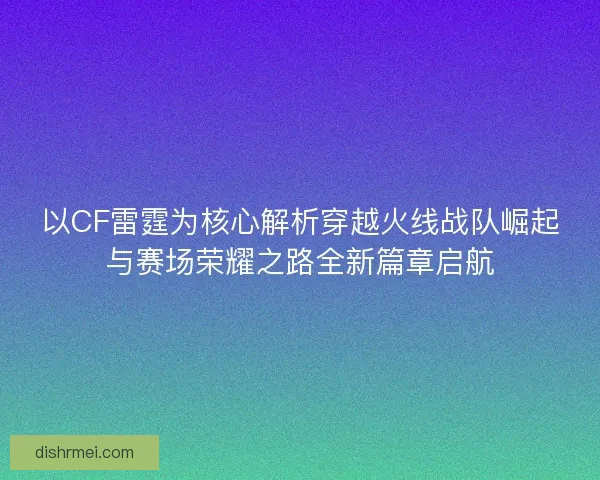以CF雷霆为核心解析穿越火线战队崛起与赛场荣耀之路全新篇章启航
