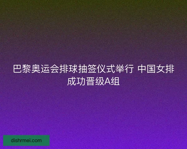 巴黎奥运会排球抽签仪式举行 中国女排成功晋级A组
