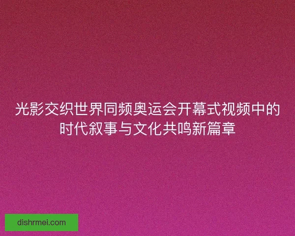光影交织世界同频奥运会开幕式视频中的时代叙事与文化共鸣新篇章