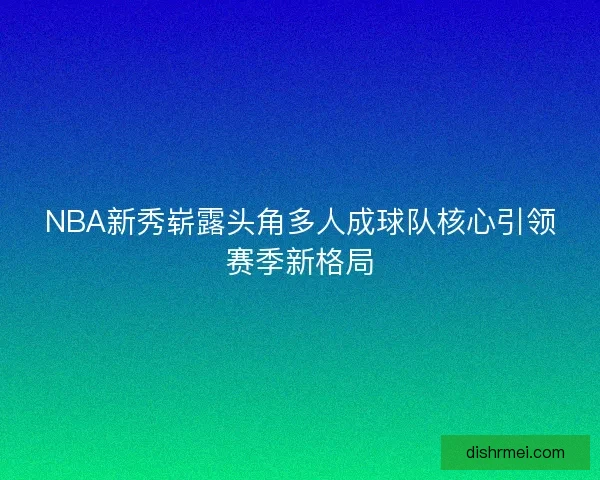 NBA新秀崭露头角多人成球队核心引领赛季新格局
