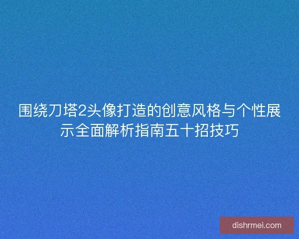 围绕刀塔2头像打造的创意风格与个性展示全面解析指南五十招技巧