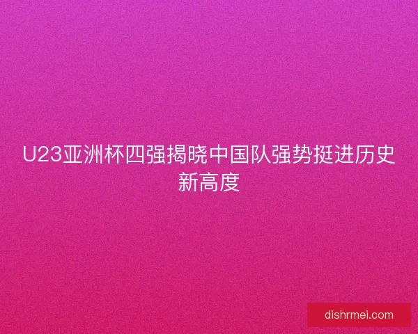 U23亚洲杯四强揭晓中国队强势挺进历史新高度