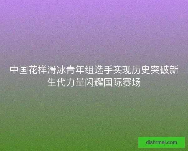 中国花样滑冰青年组选手实现历史突破新生代力量闪耀国际赛场