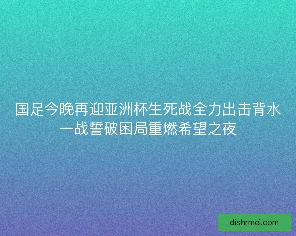 国足今晚再迎亚洲杯生死战全力出击背水一战誓破困局重燃希望之夜
